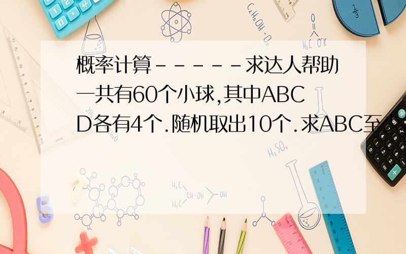 概率计算-----求达人帮助一共有60个小球,其中ABCD各有4个.随机取出10个.求ABC至少各有一个的概率,和至少有两个D的概率.哪个概率大?