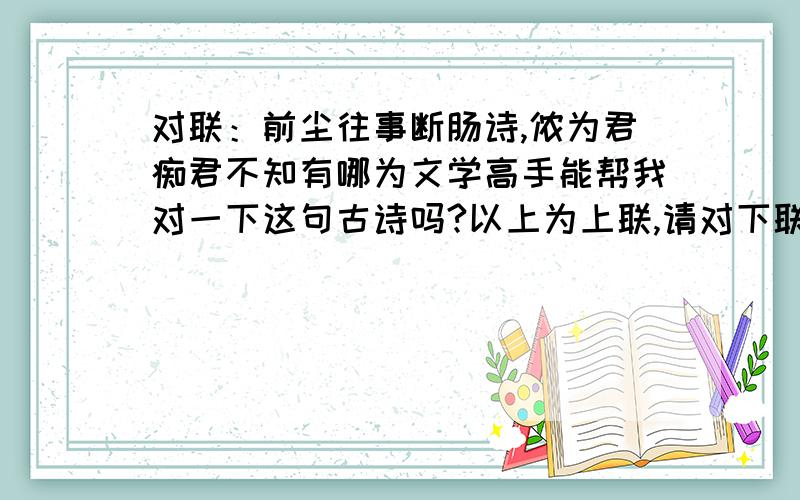 对联：前尘往事断肠诗,侬为君痴君不知有哪为文学高手能帮我对一下这句古诗吗?以上为上联,请对下联