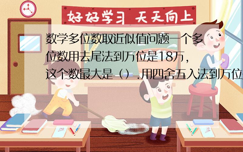 数学多位数取近似值问题一个多位数用去尾法到万位是18万,这个数最大是（）.用四舍五入法到万位是18万的多位数中最大近似数与最小近似数的差是（）.