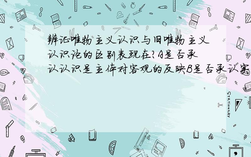 辨证唯物主义认识与旧唯物主义认识论的区别表现在?A是否承认认识是主体对客观的反映B是否承认实践对认识的