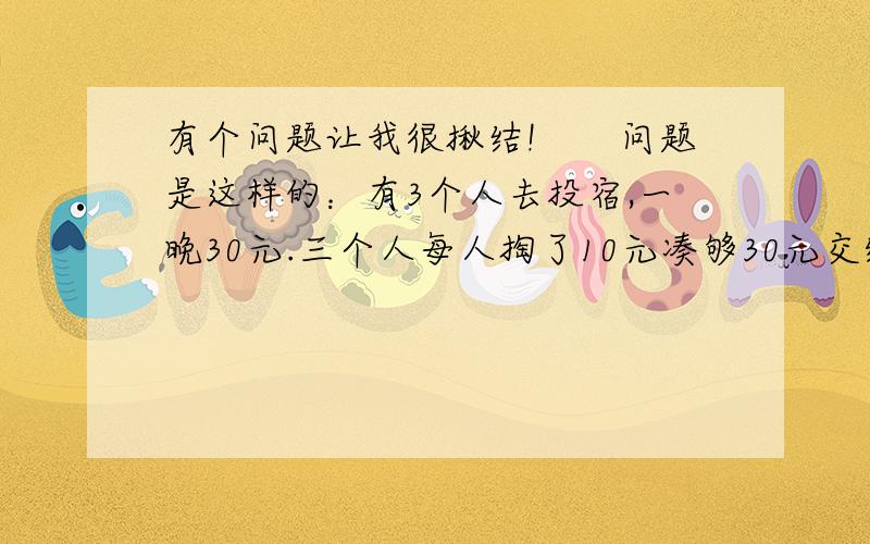 有个问题让我很揪结!　　问题是这样的：有3个人去投宿,一晚30元.三个人每人掏了10元凑够30元交给了老板.后来老板说今天优惠只要25元就够了,拿出5元命令服务生退还给他们,服务生偷偷藏起