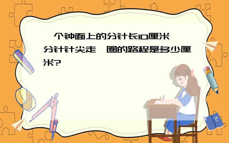 一个钟面上的分针长10厘米,分针针尖走一圈的路程是多少厘米?