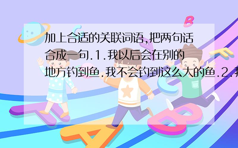 加上合适的关联词语,把两句话合成一句.1.我以后会在别的地方钓到鱼.我不会钓到这么大的鱼.2.我面临道德抉择.我会想起父亲告诫我的话.