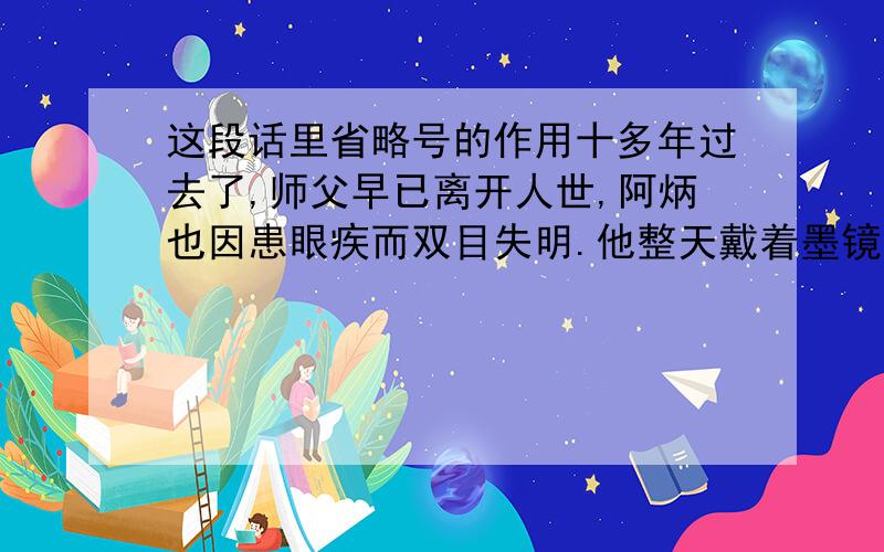 这段话里省略号的作用十多年过去了,师父早已离开人世,阿炳也因患眼疾而双目失明.他整天戴着墨镜,操着胡琴,卖艺度日.但是生活的穷困和疾病的折磨,泯灭不了阿炳对音乐的热爱和对光明的