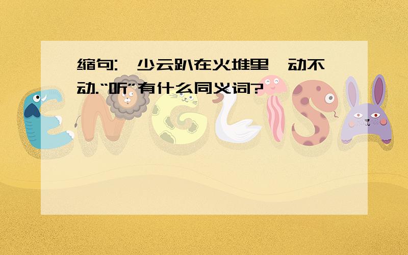 缩句:邱少云趴在火堆里一动不动.“听”有什么同义词?