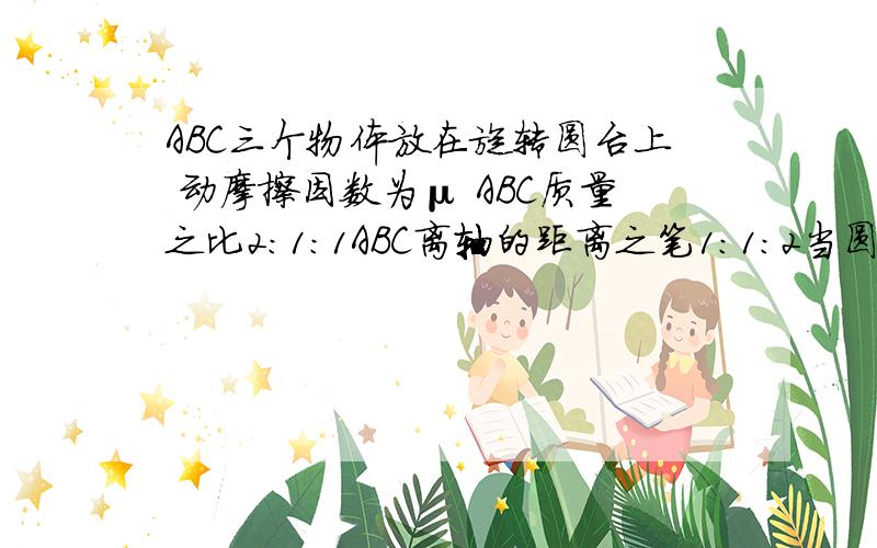 ABC三个物体放在旋转圆台上 动摩擦因数为μ ABC质量之比2:1:1ABC离轴的距离之笔1:1:2当圆台旋转时A.若A B C均未滑动 则C的向心加速度最大B.若三者均未滑动 则B的摩擦力最小C当圆台转速增大时 B