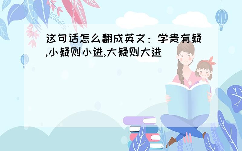 这句话怎么翻成英文：学贵有疑,小疑则小进,大疑则大进