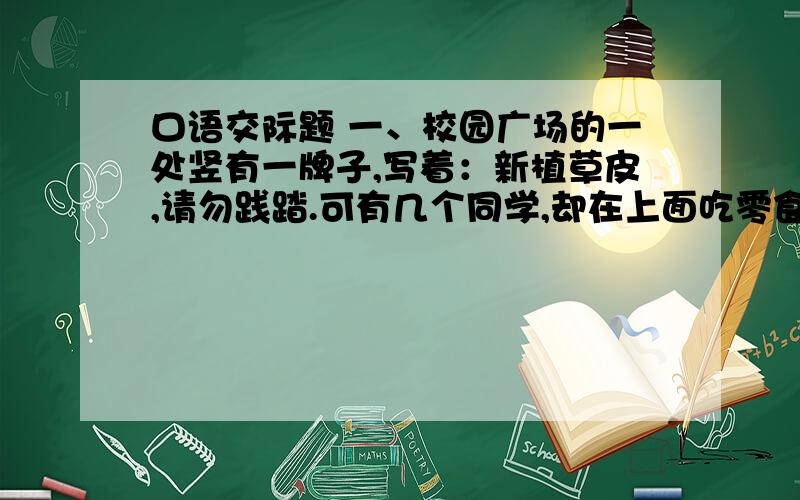 口语交际题 一、校园广场的一处竖有一牌子,写着：新植草皮,请勿践踏.可有几个同学,却在上面吃零食,互相追逐.你打算怎样有效地劝说他们?请把话写下来.二、有两个小伙子 ,因撞车在街上