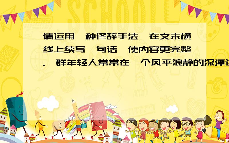 请运用一种修辞手法,在文末横线上续写一句话,使内容更完整.一群年轻人常常在一个风平浪静的深潭边钓鱼.有一位老渔夫却总在不远处的一个水流湍急的河段捕鱼.一个年轻人问: