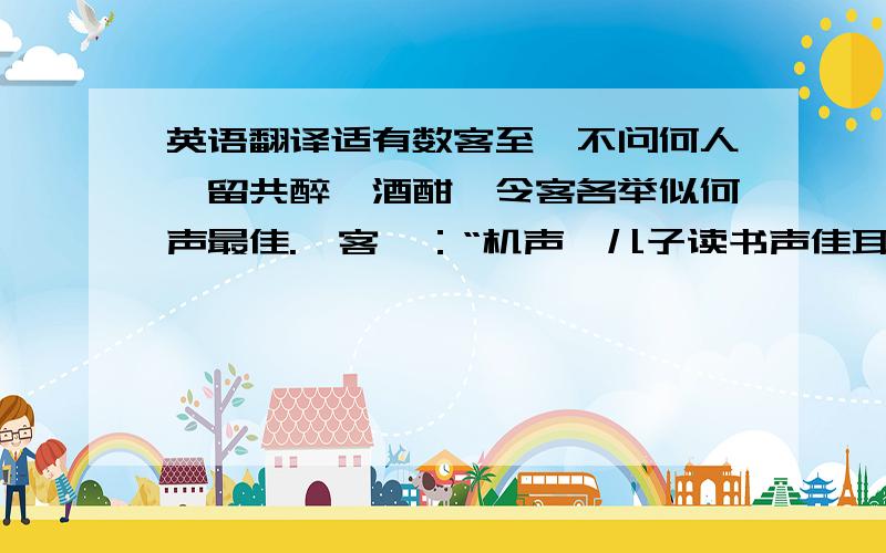 英语翻译适有数客至,不问何人,留共醉,酒酣,令客各举似何声最佳.一客曰：“机声,儿子读书声佳耳.”予曰：“何言之庄也?”又一客曰：“堂下呵驹声,堂后笙歌声何如?”予曰：“何言之华也