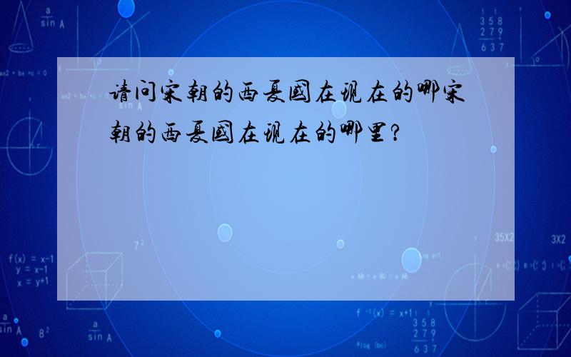 请问宋朝的西夏国在现在的哪宋朝的西夏国在现在的哪里?