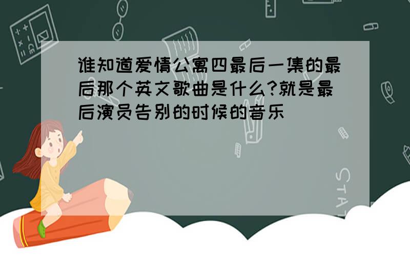 谁知道爱情公寓四最后一集的最后那个英文歌曲是什么?就是最后演员告别的时候的音乐