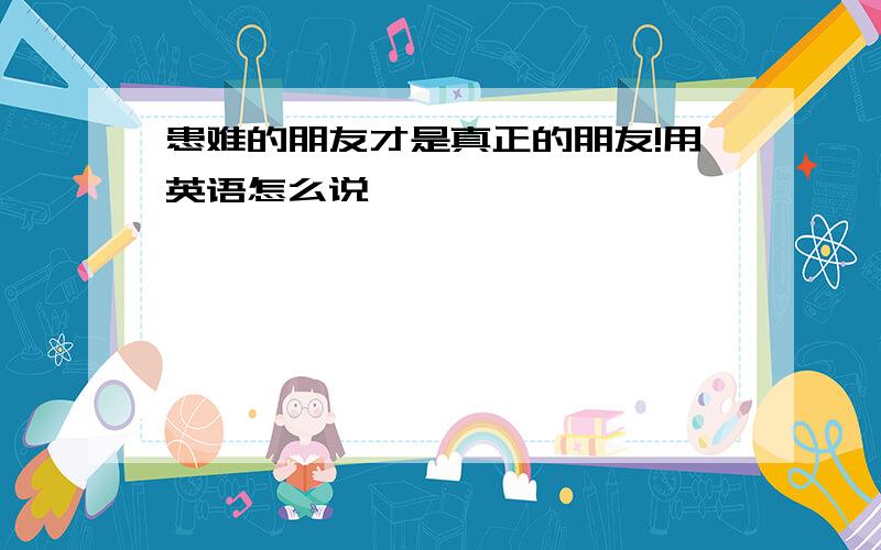 患难的朋友才是真正的朋友!用英语怎么说…