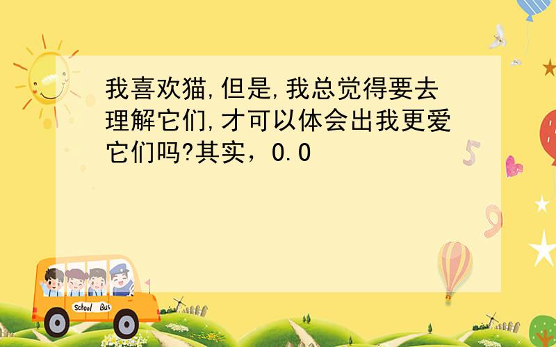 我喜欢猫,但是,我总觉得要去理解它们,才可以体会出我更爱它们吗?其实，O.O