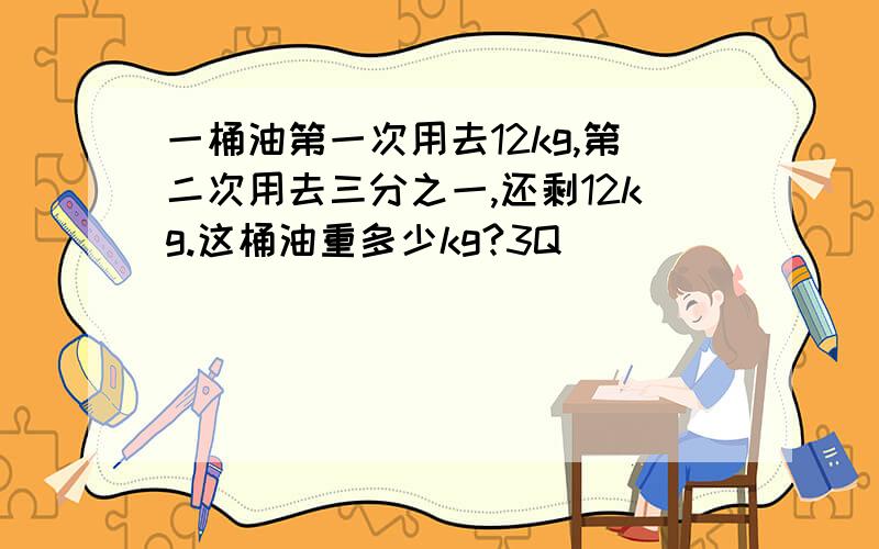 一桶油第一次用去12kg,第二次用去三分之一,还剩12kg.这桶油重多少kg?3Q