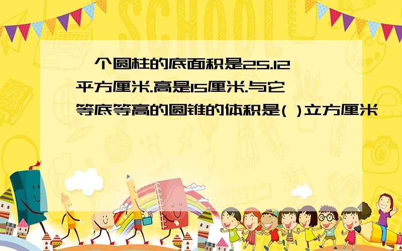 一个圆柱的底面积是25.12平方厘米.高是15厘米.与它等底等高的圆锥的体积是( )立方厘米