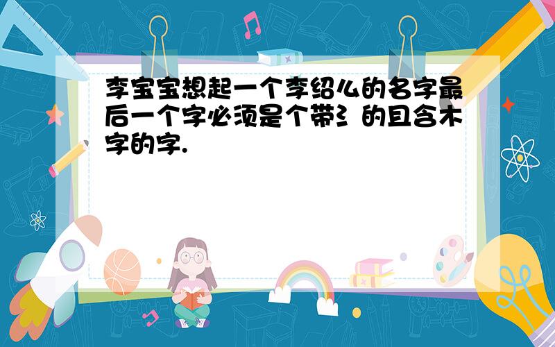 李宝宝想起一个李绍么的名字最后一个字必须是个带氵的且含木字的字.