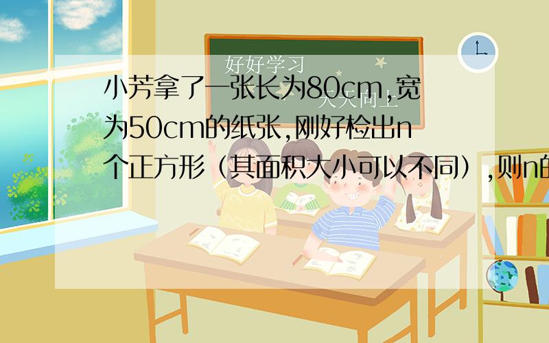 小芳拿了一张长为80cm,宽为50cm的纸张,刚好检出n个正方形（其面积大小可以不同）,则n的最小值是多少