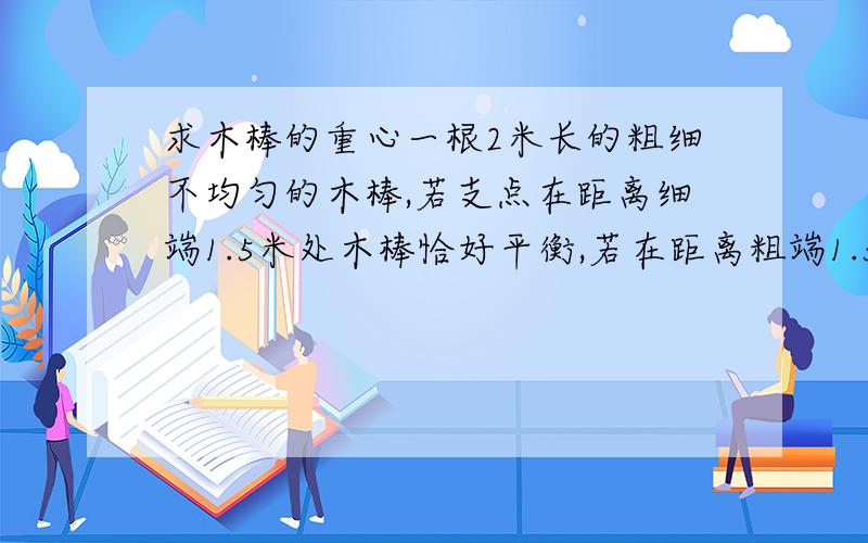 求木棒的重心一根2米长的粗细不均匀的木棒,若支点在距离细端1.5米处木棒恰好平衡,若在距离粗端1.5米处支持它,则要在细端加向下98牛顿的力.求：（1）木棒重心的位置距离粗端多少?（2）木