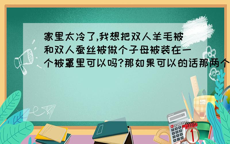 家里太冷了,我想把双人羊毛被和双人蚕丝被做个子母被装在一个被罩里可以吗?那如果可以的话那两个被之间得用什么东西挂住呢?还有呀两个被装在一个被罩里面盖在身上对身体有害吗?