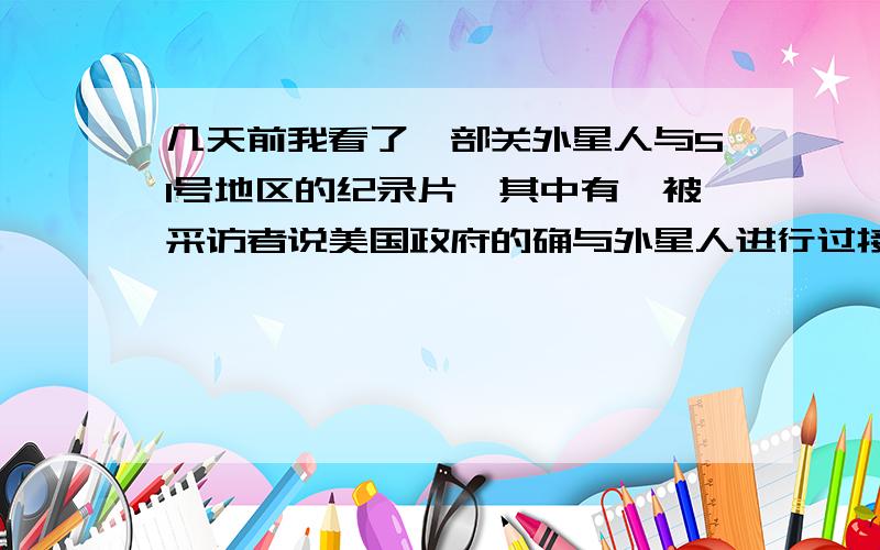 几天前我看了一部关外星人与51号地区的纪录片,其中有一被采访者说美国政府的确与外星人进行过接触.并且与外星人达成某些不为人知的交易,他们给人类没有或未成熟的科技,同样外星人也