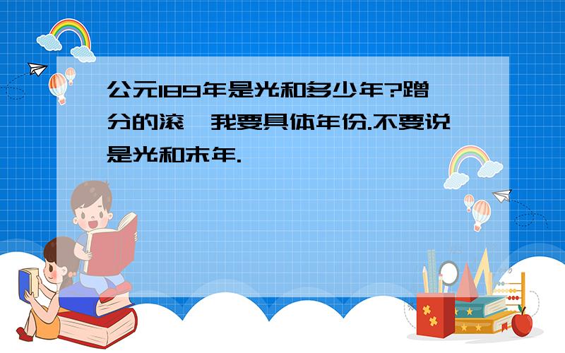 公元189年是光和多少年?蹭分的滚,我要具体年份.不要说是光和末年.