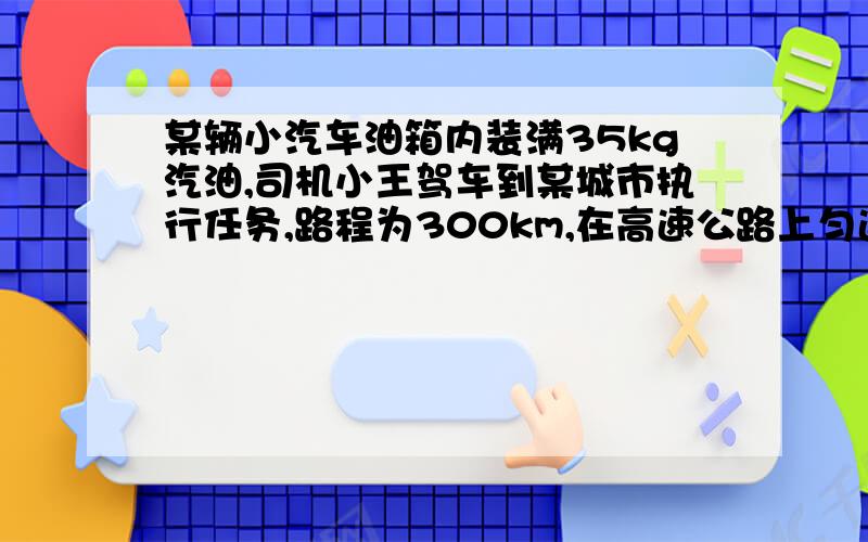 某辆小汽车油箱内装满35kg汽油,司机小王驾车到某城市执行任务,路程为300km,在高速公路上匀速行驶时,车受到的阻力是920N（汽油完全燃烧产生的内能有30％转化为机械能 ；汽油的热值为4.6×10