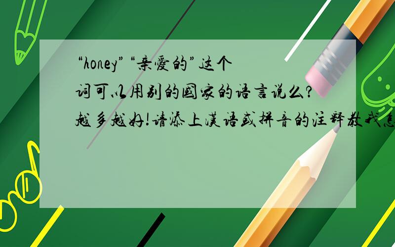 “honey”“亲爱的”这个词可以用别的国家的语言说么?越多越好!请添上汉语或拼音的注释教我怎么读!我想要的是读音 用汉语或拼音拼出来的