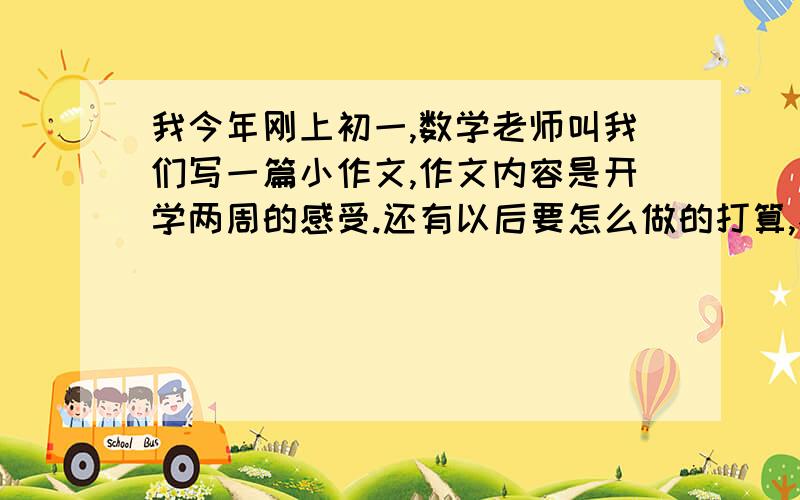 我今年刚上初一,数学老师叫我们写一篇小作文,作文内容是开学两周的感受.还有以后要怎么做的打算,不超过200字.