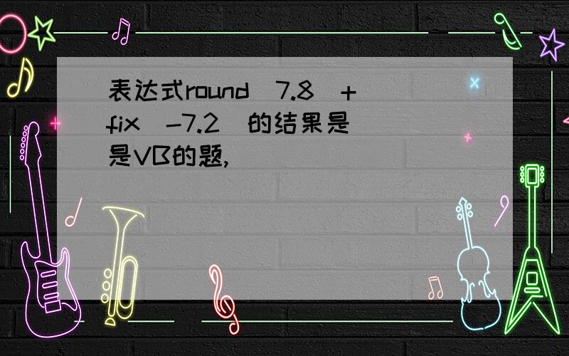 表达式round(7.8)+fix(-7.2)的结果是 是VB的题,