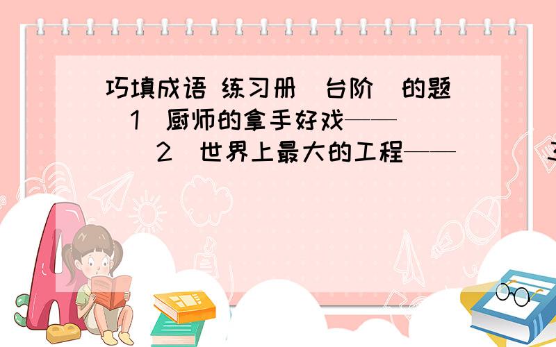 巧填成语 练习册〈台阶〉的题（1）厨师的拿手好戏——（ ）（2）世界上最大的工程——（ ）（3）用霓虹灯装饰的广告语——（ ）（4）替人写春联——（ ）（5）扭着秧歌打腰鼓——（