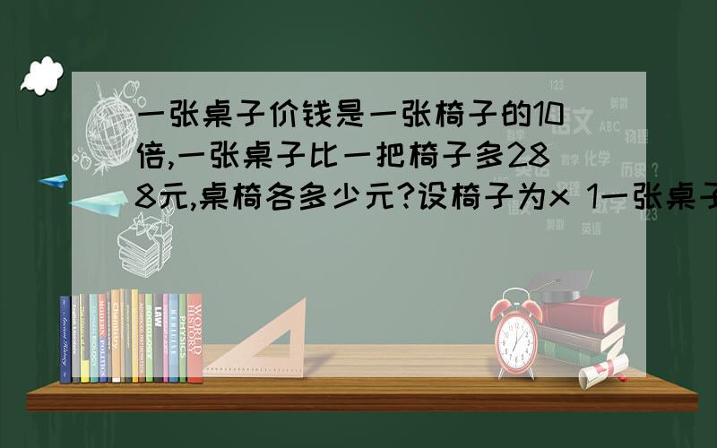 一张桌子价钱是一张椅子的10倍,一张桌子比一把椅子多288元,桌椅各多少元?设椅子为x 1一张桌子价钱是一张椅子的10倍,一张桌子比一把椅子多288元,桌椅各多少元?设椅子为x 10X-X=288 9X=288 （哪