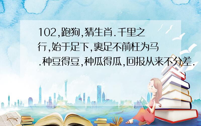 102,跑狗,猜生肖.千里之行,始于足下,裹足不前枉为马.种豆得豆,种瓜得瓜,回报从来不分差.