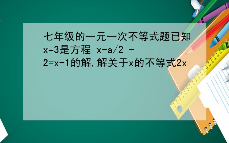 七年级的一元一次不等式题已知x=3是方程 x-a/2 -2=x-1的解,解关于x的不等式2x