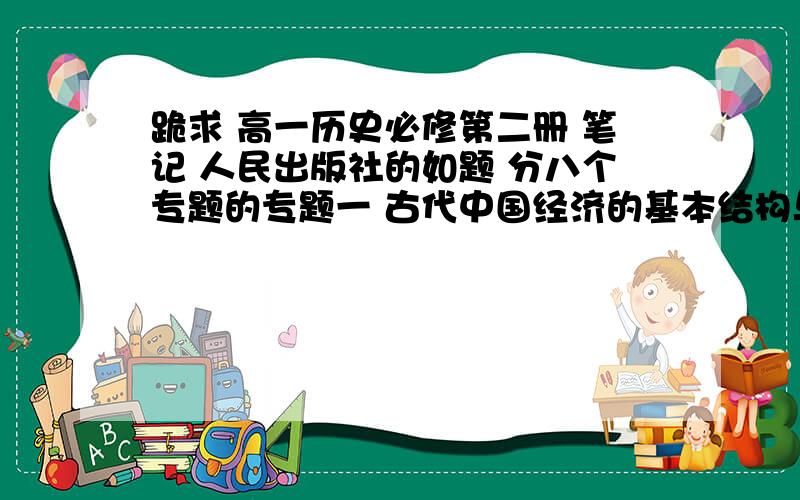 跪求 高一历史必修第二册 笔记 人民出版社的如题 分八个专题的专题一 古代中国经济的基本结构与特点专题二 近代中国资本主义的曲折发展专题三 中国社会主义建设道路的探索专题四 中