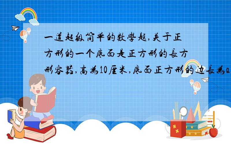 一道超级简单的数学题,关于正方形的一个底面是正方形的长方形容器,高为10厘米,底面正方形的边长为a厘米.如果它的高不变,底面正方形的边长增加5厘米.用含a的代数式表示容器增加的体积V.