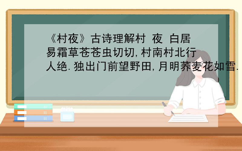 《村夜》古诗理解村 夜 白居易霜草苍苍虫切切,村南村北行人绝.独出门前望野田,月明荞麦花如雪.1.“苍苍”“切切”“行人绝”写出了环境的什么特点?2.诗人的情感发生了怎样的变化?