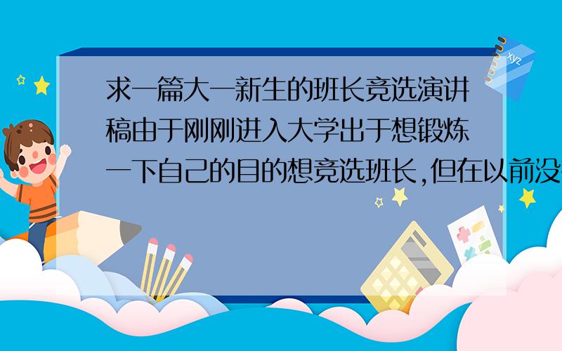 求一篇大一新生的班长竞选演讲稿由于刚刚进入大学出于想锻炼一下自己的目的想竞选班长,但在以前没有当过什么班里的职务最大也就当过个卫生委员.而且好多同学现在还不是很熟悉的.