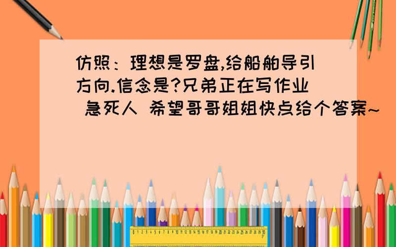 仿照：理想是罗盘,给船舶导引方向.信念是?兄弟正在写作业 急死人 希望哥哥姐姐快点给个答案~