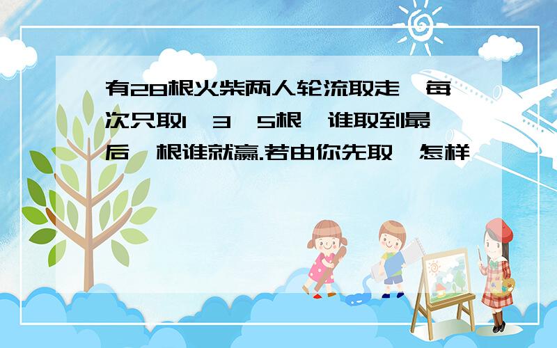 有28根火柴两人轮流取走,每次只取1、3、5根,谁取到最后一根谁就赢.若由你先取,怎样