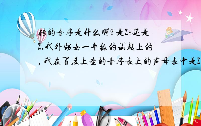 转的音序是什么啊?是ZH还是Z,我外甥女一年级的试题上的，我在百度上查的音序表上的声母表中是ZH,CH,SH这几个好像很特殊，谁知道麻烦说一声啊