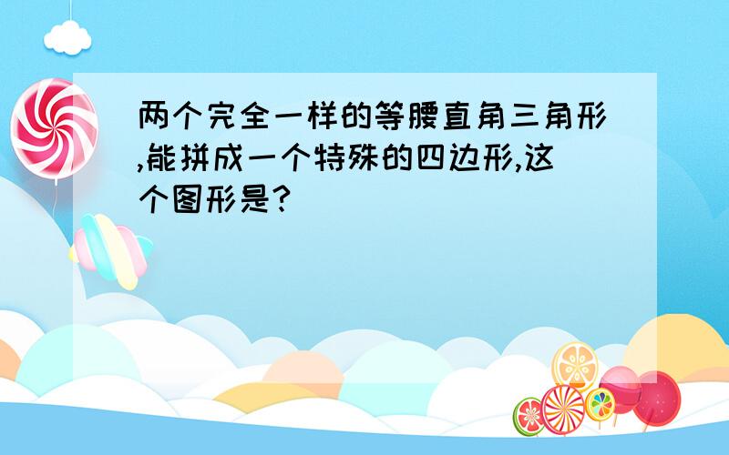 两个完全一样的等腰直角三角形,能拼成一个特殊的四边形,这个图形是?