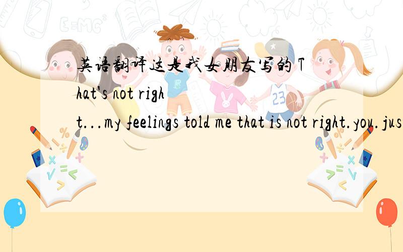 英语翻译这是我女朋友写的 That's not right...my feelings told me that is not right.you.just wanna tell you that how deep I love you...BUT all the things show that you don't know...