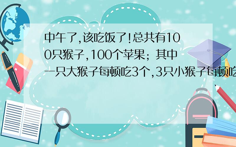 中午了,该吃饭了!总共有100只猴子,100个苹果；其中一只大猴子每顿吃3个,3只小猴子每顿吃1个；问共有多少只大猴子、小猴子?