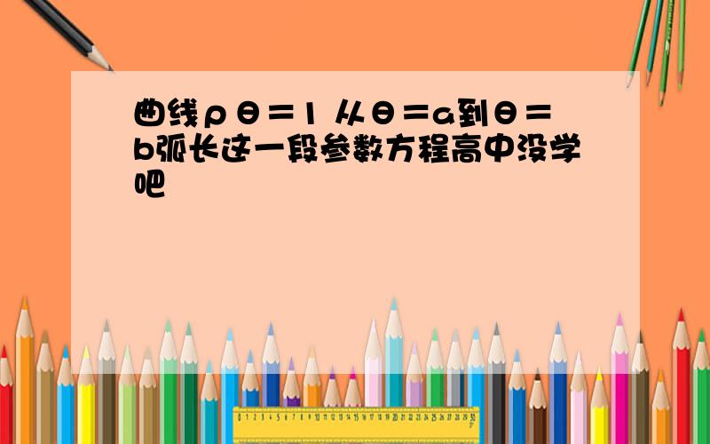 曲线ρθ＝1 从θ＝a到θ＝b弧长这一段参数方程高中没学吧