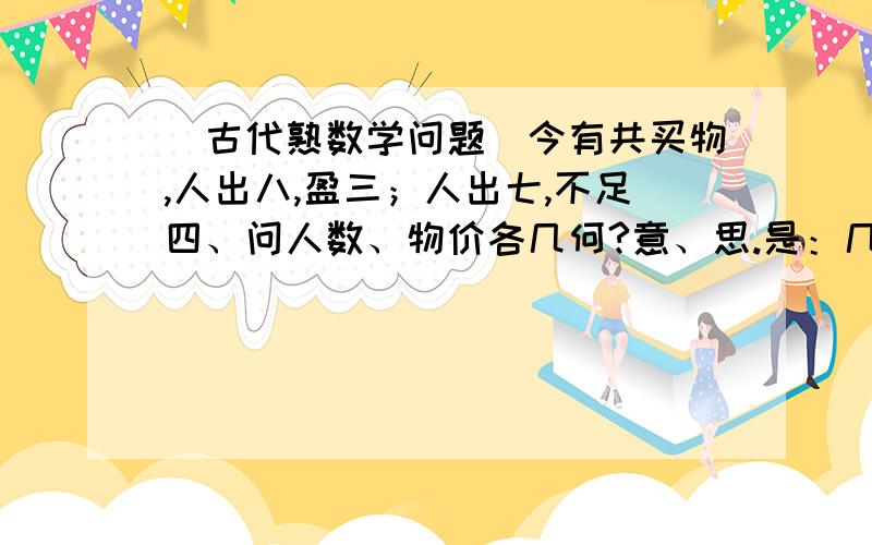 （古代熟数学问题）今有共买物,人出八,盈三；人出七,不足四、问人数、物价各几何?意、思.是：几个人一起去购买某物品,如果每人出8钱,则多了3钱；如果每人出7钱,则少了4钱,问有多少人,