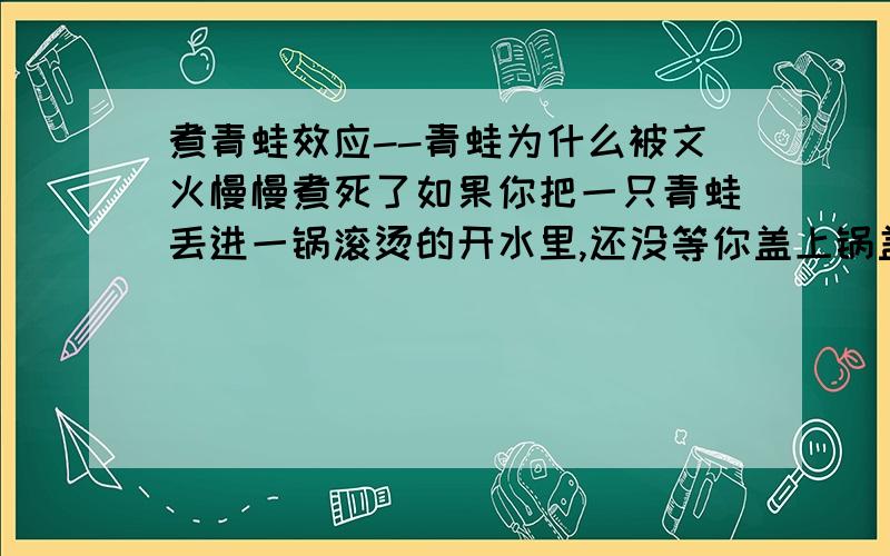 煮青蛙效应--青蛙为什么被文火慢慢煮死了如果你把一只青蛙丢进一锅滚烫的开水里,还没等你盖上锅盖,青蛙就已经从锅里跳跑了.相反,如果你把青蛙放进冷水锅,然后用文火慢慢煮,你即使不