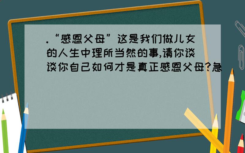 .“感恩父母”这是我们做儿女的人生中理所当然的事,请你谈谈你自己如何才是真正感恩父母?急）