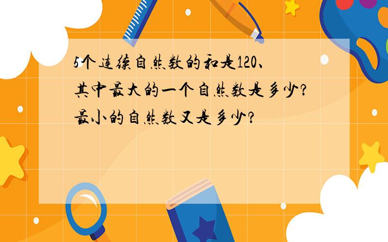 5个连续自然数的和是120、其中最大的一个自然数是多少?最小的自然数又是多少?