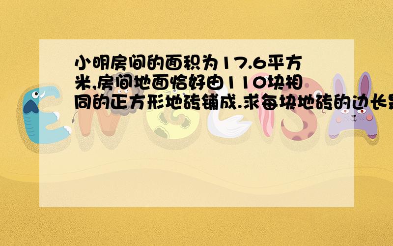 小明房间的面积为17.6平方米,房间地面恰好由110块相同的正方形地砖铺成.求每块地砖的边长是多少.